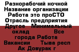 Разнорабочий ночной › Название организации ­ Работа-это проСТО › Отрасль предприятия ­ Другое › Минимальный оклад ­ 19 305 - Все города Работа » Вакансии   . Тыва респ.,Ак-Довурак г.